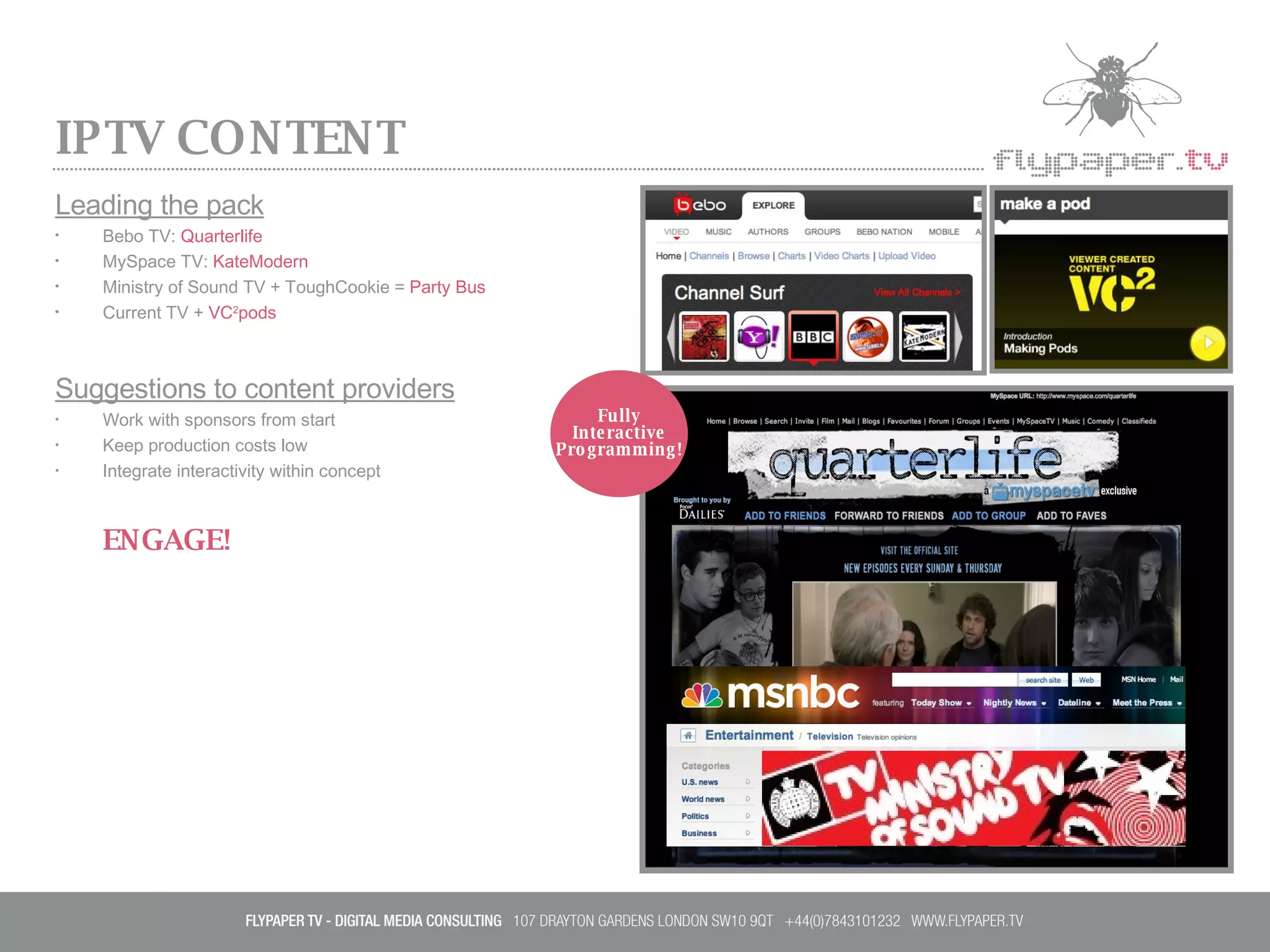 IPTV CONTENT Leading the pack Bebo TV:  Quarterlife MySpace TV:  KateModern Ministry of Sound TV + ToughCookie =  Party Bus Current TV +  VC 2 pods Suggestions to content providers Work with sponsors from start Keep production costs low Integrate interactivity within concept ENGAGE! Fully Interactive Programming! 