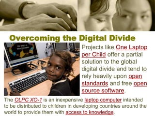 Overcoming the Digital DivideProjects like One Laptop per Child offer a partial solution to the global digital divide and tend to rely heavily upon open standards and free open source software. The OLPC XO-1 is an inexpensive laptop computer intended to be distributed to children in developing countries around the world to provide them with access to knowledge. 