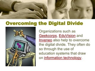 Overcoming the Digital DivideOrganizations such as Geekcorps, EduVision and Inveneo also help to overcome the digital divide. They often do so through the use of education systems that draw on information technology. 