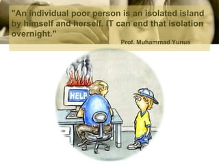 "An individual poor person is an isolated island by himself and herself. IT can end that isolation overnight."Prof. Muhammad Yunus