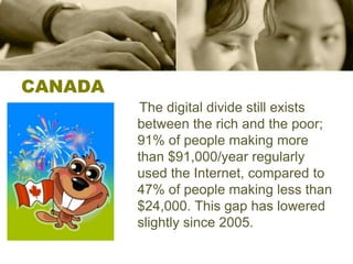 CANADA    The digital divide still exists between the rich and the poor; 91% of people making more than $91,000/year regularly used the Internet, compared to 47% of people making less than $24,000. This gap has lowered slightly since 2005.