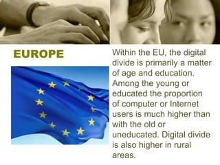EUROPEWithin the EU, the digital divide is primarily a matter of age and education. Among the young or educated the proportion of computer or Internet users is much higher than with the old or uneducated. Digital divide is also higher in rural areas.