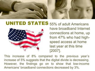 UNITED STATES55% of adult Americans have broadband Internet connections at home, up from 47% who had high-speed access at home last year at this time [2007]. This increase of 8% compared to the previous year’s increase of 5% suggests that the digital divide is decreasing. However, the findings go on to show that low-income Americans’ broadband connections decreased by 3%.