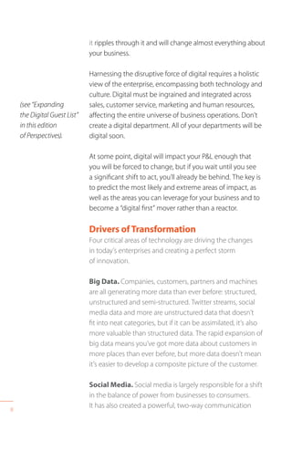 8
it ripples through it and will change almost everything about
your business.
Harnessing the disruptive force of digital requires a holistic
view of the enterprise, encompassing both technology and
culture. Digital must be ingrained and integrated across
sales, customer service, marketing and human resources,
affecting the entire universe of business operations. Don’t
create a digital department. All of your departments will be
digital soon.
At some point, digital will impact your P&L enough that
you will be forced to change, but if you wait until you see
a significant shift to act, you’ll already be behind. The key is
to predict the most likely and extreme areas of impact, as
well as the areas you can leverage for your business and to
become a “digital first” mover rather than a reactor.
Drivers ofTransformation
Four critical areas of technology are driving the changes
in today’s enterprises and creating a perfect storm
of innovation.
Big Data. Companies, customers, partners and machines
are all generating more data than ever before: structured,
unstructured and semi-structured. Twitter streams, social
media data and more are unstructured data that doesn’t
fit into neat categories, but if it can be assimilated, it’s also
more valuable than structured data. The rapid expansion of
big data means you’ve got more data about customers in
more places than ever before, but more data doesn’t mean
it’s easier to develop a composite picture of the customer.
Social Media. Social media is largely responsible for a shift
in the balance of power from businesses to consumers.
It has also created a powerful, two-way communication
(see “Expanding
the Digital Guest List”
in this edition
of Perspectives).
 