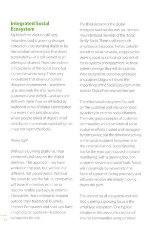 98
Integrated Social
Ecosystem
My belief that digital is still very
misunderstood is growing stronger.
Instead of understanding digital to be
the transformative engine that drives
sustainability—it is still viewed as an
offering or channel. Those are indeed
critical pieces of the digital story, but
it’s not the whole story. Those very
innovations that drive our current
disruptive environment—transform
us to deal with the aftermath. Our
customers have shifted—and we can’t
shift with them if we are inhibited by
traditional views of digital. I participated
in a recent think tank discussion,
where people talked of digital’s small
contribution to revenue, concluding that
it was not worth the focus.
Heavy sigh!
Without a burning platform, I fear
companies will stay on the digital
sidelines. This approach may have
worked in the past, but we live in a
different, fast paced world. Without
the vision to see the future, companies
will leave themselves no time to
react to nimble start-ups or Internet
Companies that continue to expand
outside their traditional business.
Internet Companies and start-ups have
a high digital quotient—traditional
companies do not.
The third element of the digital
enterprise roadmap focuses on the most
misunderstood member of the digital
family: Social. There is still too much
emphasis on Facebook, Twitter, LinkedIn
and other social networks, as opposed to
viewing social as a critical component of
future systems of engagement. As these
systems emerge, they will do so across
three ecosystems: customer, employee
and partner. Diagram 3 shows the
importance of the Social Ecosystem in the
broader Digital Enterprise architecture.
The initial social ecosystem focused
on the customer and was dominated
by activity in external social channels.
There are great examples of customer
communities and other internal social
customer efforts created and managed
by companies; but the dominant activity
in the social customer ecosystem is in
the external channel. Social listening
has for the most part focused on brand
monitoring, with a growing focus on
customer service and social leads. Social
will increasingly be woven into the
fabric of customer-facing processes, and
software vendors are already moving
down this path.
The second social ecosystem and one
that is seeing a growing focus is the
employee ecosystem. One typical
initiative in this area is the creation of
internal communities using software
 