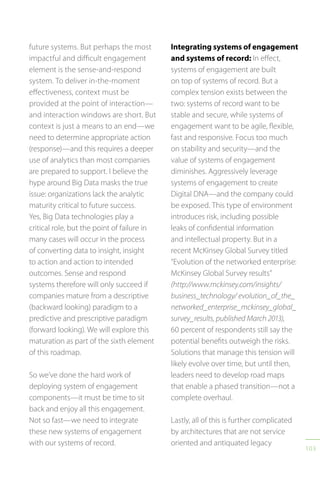 103
future systems. But perhaps the most
impactful and difficult engagement
element is the sense-and-respond
system. To deliver in-the-moment
effectiveness, context must be
provided at the point of interaction—
and interaction windows are short. But
context is just a means to an end—we
need to determine appropriate action
(response)—and this requires a deeper
use of analytics than most companies
are prepared to support. I believe the
hype around Big Data masks the true
issue: organizations lack the analytic
maturity critical to future success.
Yes, Big Data technologies play a
critical role, but the point of failure in
many cases will occur in the process
of converting data to insight, insight
to action and action to intended
outcomes. Sense and respond
systems therefore will only succeed if
companies mature from a descriptive
(backward looking) paradigm to a
predictive and prescriptive paradigm
(forward looking). We will explore this
maturation as part of the sixth element
of this roadmap.
So we’ve done the hard work of
deploying system of engagement
components—it must be time to sit
back and enjoy all this engagement.
Not so fast—we need to integrate
these new systems of engagement
with our systems of record.
Integrating systems of engagement
and systems of record: In effect,
systems of engagement are built
on top of systems of record. But a
complex tension exists between the
two: systems of record want to be
stable and secure, while systems of
engagement want to be agile, flexible,
fast and responsive. Focus too much
on stability and security—and the
value of systems of engagement
diminishes. Aggressively leverage
systems of engagement to create
Digital DNA—and the company could
be exposed. This type of environment
introduces risk, including possible
leaks of confidential information
and intellectual property. But in a
recent McKinsey Global Survey titled
“Evolution of the networked enterprise:
McKinsey Global Survey results”
(http://www.mckinsey.com/insights/
business_technology/ evolution_of_the_
networked_enterprise_mckinsey_global_
survey_results, published March 2013),
60 percent of respondents still say the
potential benefits outweigh the risks.
Solutions that manage this tension will
likely evolve over time, but until then,
leaders need to develop road maps
that enable a phased transition—not a
complete overhaul.
Lastly, all of this is further complicated
by architectures that are not service
oriented and antiquated legacy
 