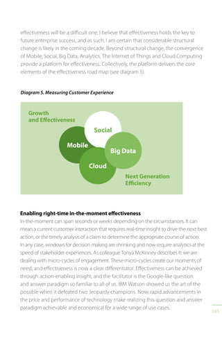 105
Diagram 5. Measuring Customer Experience
Growth
and Effectiveness
Next Generation
Efficiency
Mobile
Social
Cloud
Big Data
Enabling right-time in-the-moment effectiveness
In-the-moment can span seconds or weeks depending on the circumstances. It can
mean a current customer interaction that requires real-time insight to drive the next best
action, or the timely analysis of a claim to determine the appropriate course of action.
In any case, windows for decision making are shrinking and now require analytics at the
speed of stakeholder experiences. As colleague Tonya McKinney describes it: we are
dealing with micro-cycles of engagement. These micro-cycles create our moments of
need, and effectiveness is now a clear differentiator. Effectiveness can be achieved
through action-enabling insight, and the facilitator is the Google-like question
and answer paradigm so familiar to all of us. IBM Watson showed us the art of the
possible when it defeated two Jeopardy champions. Now, rapid advancements in
the price and performance of technology make realizing this question and answer
paradigm achievable and economical for a wide range of use cases.
effectiveness will be a difficult one. I believe that effectiveness holds the key to
future enterprise success, and as such, I am certain that considerable structural
change is likely in the coming decade. Beyond structural change, the convergence
of Mobile, Social, Big Data, Analytics, The Internet of Things and Cloud Computing
provide a platform for effectiveness. Collectively, the platform delivers the core
elements of the effectiveness road map (see diagram 5).
 