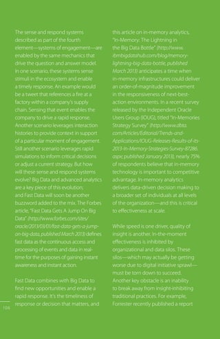 The sense and respond systems
described as part of the fourth
element—systems of engagement—are
enabled by the same mechanics that
drive the question and answer model.
In one scenario, these systems sense
stimuli in the ecosystem and enable
a timely response. An example would
be a tweet that references a fire at a
factory within a company’s supply
chain. Sensing that event enables the
company to drive a rapid response.
Another scenario leverages interaction
histories to provide context in support
of a particular moment of engagement.
Still another scenario leverages rapid
simulations to inform critical decisions
or adjust a current strategy. But how
will these sense and respond systems
evolve? Big Data and advanced analytics
are a key piece of this evolution;
and Fast Data will soon be another
buzzword added to the mix. The Forbes
article, “Fast Data Gets A Jump On Big
Data” (http://www.forbes.com/sites/
oracle/2013/03/01/fast-data-gets-a-jump-
on-big-data,publishedMarch2013)defines
fast data as the continuous access and
processing of events and data in real-
time for the purposes of gaining instant
awareness and instant action.
Fast Data combines with Big Data to
find new opportunities and enable a
rapid response. It’s the timeliness of
response or decision that matters, and
this article on in-memory analytics,
“In-Memory: The Lightning in
the Big Data Bottle” (http://www.
ibmbigdatahub.com/blog/memory-
lightning-big-data-bottle, published
March 2013) anticipates a time when
in-memory infrastructures could deliver
an order-of-magnitude improvement
in the responsiveness of next-best-
action environments. In a recent survey
released by the Independent Oracle
Users Group (IOUG), titled “In-Memories
Strategy Survey” (http://www.dbta.
com/Articles/Editorial/Trends-and-
Applications/IOUG-Releases-Results-of-its-
2013-In-Memory-Strategies-Survey-87286.
aspx; published January 2013), nearly 75%
of respondents believe that in-memory
technology is important to competitive
advantage. In-memory analytics
delivers data-driven decision making to
a broader set of individuals at all levels
of the organization—and this is critical
to effectiveness at scale.
While speed is one driver, quality of
insight is another. In-the-moment
effectiveness is inhibited by
organizational and data silos. These
silos—which may actually be getting
worse due to digital initiative sprawl—
must be torn down to succeed.
Another key obstacle is an inability
to break away from insight-inhibiting
traditional practices. For example,
Forrester recently published a report
106
 