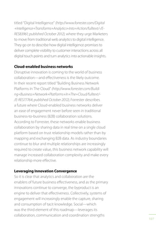 107
titled “Digital Intelligence” (http://www.forrester.com/Digital
+Intelligence+Transforms+Analytics+Into+Action/fulltext/-/E-
RES83961; published October 2012), where they urge Marketers
to move from traditional web analytics to digital intelligence.
They go on to describe how digital intelligence promises to
deliver complete visibility to customer interactions across all
digital touch points and turn analytics into actionable insights.
Cloud-enabled business networks
Disruptive innovation is coming to the world of business
collaboration—and effectiveness is the likely outcome.
In their recent report titled “Building Business Network
Platforms In The Cloud” (http://www.forrester.com/Buildi
ng+Business+Network+Platforms+In+The+Cloud/fulltext/-
/E-RES77764; published October 2012), Forrester describes
a future where Cloud-enabled business networks deliver
an ease of engagement never before seen in traditional
business-to-business (B2B) collaboration solutions.
According to Forrester, these networks enable business
collaboration by sharing data in real time on a single cloud
platform based on trust relationship models rather than by
mapping and exchanging B2B data. As industry boundaries
continue to blur and multiple relationships are increasingly
required to create value, this business network capability will
manage increased collaboration complexity and make every
relationship more effective.
Leveraging Innovation Convergence
So it is clear that analytics and collaboration are the
enablers of future business effectiveness, and as the primary
innovations continue to converge, the byproduct is an
engine to deliver that effectiveness. Collectively, systems of
engagement will increasingly enable the capture, sharing
and consumption of tacit knowledge. Social—which
was the third element of this roadmap—leverages its
collaboration, communication and coordination strengths
 