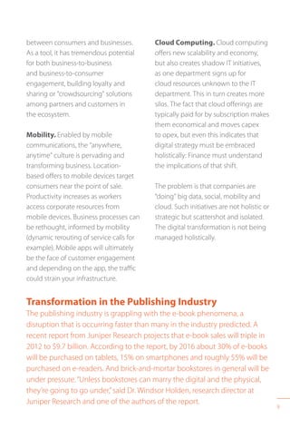 9
between consumers and businesses.
As a tool, it has tremendous potential
for both business-to-business
and business-to-consumer
engagement, building loyalty and
sharing or “crowdsourcing” solutions
among partners and customers in
the ecosystem.
Mobility. Enabled by mobile
communications, the “anywhere,
anytime” culture is pervading and
transforming business. Location-
based offers to mobile devices target
consumers near the point of sale.
Productivity increases as workers
access corporate resources from
mobile devices. Business processes can
be rethought, informed by mobility
(dynamic rerouting of service calls for
example). Mobile apps will ultimately
be the face of customer engagement
and depending on the app, the traffic
could strain your infrastructure.
Transformation in the Publishing Industry
The publishing industry is grappling with the e-book phenomena, a
disruption that is occurring faster than many in the industry predicted. A
recent report from Juniper Research projects that e-book sales will triple in
2012 to $9.7 billion. According to the report, by 2016 about 30% of e-books
will be purchased on tablets, 15% on smartphones and roughly 55% will be
purchased on e-readers. And brick-and-mortar bookstores in general will be
under pressure.“Unless bookstores can marry the digital and the physical,
they’re going to go under,”said Dr. Windsor Holden, research director at
Juniper Research and one of the authors of the report.
Cloud Computing. Cloud computing
offers new scalability and economy,
but also creates shadow IT initiatives,
as one department signs up for
cloud resources unknown to the IT
department. This in turn creates more
silos. The fact that cloud offerings are
typically paid for by subscription makes
them economical and moves capex
to opex, but even this indicates that
digital strategy must be embraced
holistically: Finance must understand
the implications of that shift.
The problem is that companies are
“doing” big data, social, mobility and
cloud. Such initiatives are not holistic or
strategic but scattershot and isolated.
The digital transformation is not being
managed holistically.
 