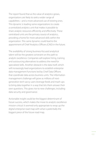 111
The report found that as the value of analytics grows,
organizations are likely to seek a wider range of
capabilities—and a more advanced use of existing ones.
This dynamic is leading some organizations to create
a centralized analytics unit that makes it possible to
share analytic resources efficiently and effectively. These
centralized units are the primary source of analytics,
providing a home for more advanced skills within the
organization. This same dynamic could lead to the
appointment of Chief Analytics Officers (CAO) in the future.
The availability of strong business-focused analytical
talent will be the greatest constraint on the path to
analytic excellence. Companies will explore hiring, training
and outsourcing alternatives to address the need for
specialized skills. Another obstacle is the data itself, which
will increasingly lead organizations to establish enterprise
data management functions led by Chief Data Officers
that coordinate data across business units. The information
management challenge will grow as millions of next-
generation tech-savvy users leverage feeds and mash-ups
to bring data together in a way that lets them answer their
own questions. This gives rise to new challenges, including
data security and governance.
Actionable insight could be the biggest determinant of
future success, which makes the move to analytic excellence
mission critical. It seemed only appropriate to wrap up the
digital enterprise road map with what is potentially the
biggest piece of the future road map.
 