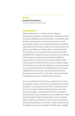 113
Introduction
Digital Transformation—involving the four pillars of
technological disruption, namely Big Data and Analytics, Cloud
Computing, Mobility and Social Networks—can provide major
benefits to the enterprise, including easier customer reach,
personalized customer care, improved productivity and better
collaboration and innovation, leading to increased revenue and
reduced cost. While each of these pillars is powerful by itself,
their collective use can provide strong synergies and endless
possibilities for innovation. However, investing in these without
a well-thought out digital strategy will lead to ineffective
implementation and an ad-hoc and skewed adoption. With
the blurring of boundaries between business and technology,
the IT department and the CIO today have a pivotal role to play
in ensuring the effectiveness of a Digital Enterprise. This paper
highlights the various factors and considerations that drive
this change in the role of IT, as well as the cultural and mindset
change that must occur at all levels of the enterprise.
The consumerization of technology, marked by the invasion
of employee-owned smartphones and tablet devices into the
workplace, has changed the roles of the IT department and
the CIO. No longer limited to technology, these roles have
evolved and grown, making ‘people’ the key consideration
and focusing on their empowerment and collaboration needs.
The key benefits of Digital Transformation, built on the four
pillars of Big Data and Analytics, Cloud Computing, Mobility
and Social Networking, are numerous. Cloud computing with
its anything-as-a-service paradigm shift offers new scalability
Author
Sasirekha Rameshkumar
Consultant, Global Consulting Practice
 