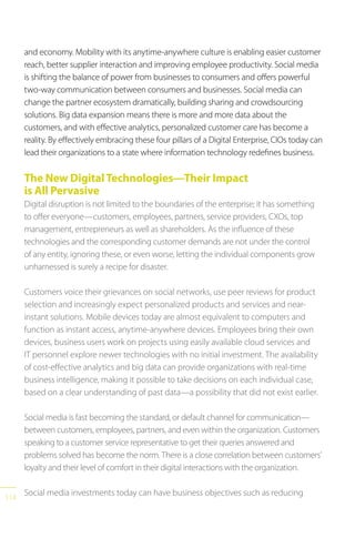 114
and economy. Mobility with its anytime-anywhere culture is enabling easier customer
reach, better supplier interaction and improving employee productivity. Social media
is shifting the balance of power from businesses to consumers and offers powerful
two-way communication between consumers and businesses. Social media can
change the partner ecosystem dramatically, building sharing and crowdsourcing
solutions. Big data expansion means there is more and more data about the
customers, and with effective analytics, personalized customer care has become a
reality. By effectively embracing these four pillars of a Digital Enterprise, CIOs today can
lead their organizations to a state where information technology redefines business.
The New DigitalTechnologies—Their Impact
is All Pervasive
Digital disruption is not limited to the boundaries of the enterprise; it has something
to offer everyone—customers, employees, partners, service providers, CXOs, top
management, entrepreneurs as well as shareholders. As the influence of these
technologies and the corresponding customer demands are not under the control
of any entity, ignoring these, or even worse, letting the individual components grow
unharnessed is surely a recipe for disaster.
Customers voice their grievances on social networks, use peer reviews for product
selection and increasingly expect personalized products and services and near-
instant solutions. Mobile devices today are almost equivalent to computers and
function as instant access, anytime-anywhere devices. Employees bring their own
devices, business users work on projects using easily available cloud services and
IT personnel explore newer technologies with no initial investment. The availability
of cost-effective analytics and big data can provide organizations with real-time
business intelligence, making it possible to take decisions on each individual case,
based on a clear understanding of past data—a possibility that did not exist earlier.
Social media is fast becoming the standard, or default channel for communication—
between customers, employees, partners, and even within the organization. Customers
speaking to a customer service representative to get their queries answered and
problems solved has become the norm. There is a close correlation between customers’
loyalty and their level of comfort in their digital interactions with the organization.
Social media investments today can have business objectives such as reducing
 