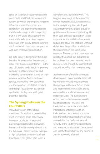 115
costs on traditional customer research,
paid media and third-party customer
surveys as well as pre-empting negative
influence spread. Enterprises are
currently in the experimental stage of
social media usage, and it is expected
that in a few years, organizations will
use social media to achieve targeted
objectives with clearly defined business
results—both in the customer space as
well as in employee collaboration.
Big data today is bringing in the most
benefits for companies that conduct a
lot of their business on Internet—in the
area of logistics and sales, in improving
customers’ offline experience and
marketing to consumers based on their
physical location. And in customer
service, monitoring how customers
use their products to detect product
and design flaws is seen as a critical
application for big data with great
potential benefits.
The Synergy between the
Four Pillars
Individually, each of the above
mentioned four pillars is powerful by
itself; leveraging them collectively
however, produces synergy and
provides possibilities for innovation.
Research firm Gartner rightly calls this
the ‘Nexus of Forces.’ Take for example,
a high valued customer on business
travel across the globe, who raises a
complaint on a social network. This
triggers a message to the customer
service representative, who connects
to the analytics system, deployed
cost-effectively on a public cloud, to
get the complete customer history. He
then uses a mobile application to get
approval for the additional expenses
required to solve the problem without
delay, fixes the problem and informs
the customer on the same social
network. The outcome is that customer
is not just satisfied, but delighted as
his problem has been resolved within
minutes, even though he is almost half
a world away from his home country.
As the number of mobile connected
devices grows exponentially, there will
be more connected mobile devices
than people in the near future. Social
and mobile client interactions are by
nature ad-hoc and their volumes are
not predictable. The elastic nature
of the cloud—that can cater to wide
load fluctuations—makes it the
ideal platform for social and mobile
interactions. Enterprises with an
independent cloud infrastructure for
non-transactional applications are also
assured that the performance and
security of the underlying applications
and infrastructure (that are transactional
and still the foundation for any business)
are not adversely affected.
 