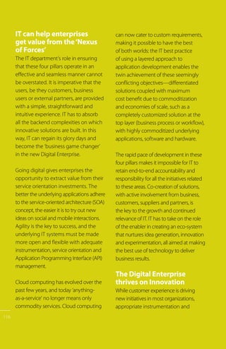 IT can help enterprises
get value from the‘Nexus
of Forces’
The IT department’s role in ensuring
that these four pillars operate in an
effective and seamless manner cannot
be overstated. It is imperative that the
users, be they customers, business
users or external partners, are provided
with a simple, straightforward and
intuitive experience. IT has to absorb
all the backend complexities on which
innovative solutions are built. In this
way, IT can regain its glory days and
become the ‘business game changer’
in the new Digital Enterprise.
Going digital gives enterprises the
opportunity to extract value from their
service orientation investments. The
better the underlying applications adhere
to the service-oriented architecture (SOA)
concept, the easier it is to try out new
ideas on social and mobile interactions.
Agility is the key to success, and the
underlying IT systems must be made
more open and flexible with adequate
instrumentation, service orientation and
Application Programming Interface (API)
management.
Cloud computing has evolved over the
past few years, and today ‘anything-
as-a-service’ no longer means only
commodity services. Cloud computing
can now cater to custom requirements,
making it possible to have the best
of both worlds: the IT best practice
of using a layered approach to
application development enables the
twin achievement of these seemingly
conflicting objectives—differentiated
solutions coupled with maximum
cost benefit due to commoditization
and economies of scale, such as a
completely customized solution at the
top layer (business process or workflow),
with highly commoditized underlying
applications, software and hardware.
The rapid pace of development in these
four pillars makes it impossible for IT to
retain end-to-end accountability and
responsibility for all the initiatives related
to these areas. Co-creation of solutions,
with active involvement from business,
customers, suppliers and partners, is
the key to the growth and continued
relevance of IT. IT has to take on the role
of the enabler in creating an eco-system
that nurtures idea generation, innovation
and experimentation, all aimed at making
the best use of technology to deliver
business results.
The Digital Enterprise
thrives on Innovation
While customer experience is driving
new initiatives in most organizations,
appropriate instrumentation and
116
 