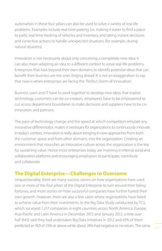 117
automation in these four pillars can also be used to solve a variety of real-life
problems. Examples include real-time parking (i.e. making it easier to find a place
to park), real-time tracking of vehicles and inventory and taking instant decisions
and corrective actions to handle unexpected situations (for example, during
natural disasters).
Innovation is not necessarily about only conceiving a completely new idea; it
can also mean adapting an idea to a different context to solve real-life problems.
Enterprises that look beyond their own domains to identify potential ideas that can
benefit their business are the ones forging ahead. It is not an exaggeration to say
that now is when enterprises are facing the ‘Perfect Storm of Innovation’.
Business users and IT have to work together to develop new ideas that exploit
technology, customers can be co-creators, employees have to be empowered to
cut across department boundaries to make decisions and suppliers have to be co-
innovators and partners.
The pace of technology change and the speed at which competitors emulate any
innovative differentiator, makes it necessary for organizations to continuously innovate.
In today’s context, innovation is really about bringing in new approaches from both
the customer space and from other domains, into the organization. Creating an
environment that nourishes an innovative culture across the organization is the key
for sustaining value. Hence most enterprises today are investing in internal social and
collaboration platforms and encouraging employees to participate, contribute
and collaborate.
The Digital Enterprise—Challenges to Overcome
Unquestionably, there are many success stories on how organizations have used
one or more of the four pillars of the Digital Enterprise to turn around their failing
fortunes, and more stories on how successful companies have further fueled their
own growth. However, there are also a few cases where organizations have failed
to achieve value from their investments. In the Big Data Study conducted by TCS,
which surveyed 1,217 companies in eight countries across North America, Europe,
Asia-Pacific and Latin America in December 2012 and January 2013, a little over
half (643) said they had undertaken Big Data initiatives in 2012 and 43% of them
predicted an ROI of 25% or above while about 24% had negative or no return. The same
 