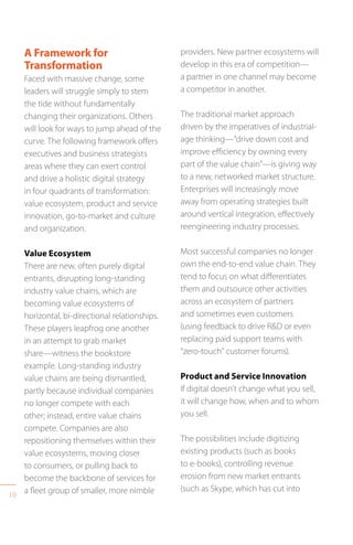 10
A Framework for
Transformation
Faced with massive change, some
leaders will struggle simply to stem
the tide without fundamentally
changing their organizations. Others
will look for ways to jump ahead of the
curve. The following framework offers
executives and business strategists
areas where they can exert control
and drive a holistic digital strategy
in four quadrants of transformation:
value ecosystem, product and service
innovation, go-to-market and culture
and organization.
Value Ecosystem
There are new, often purely digital
entrants, disrupting long-standing
industry value chains, which are
becoming value ecosystems of
horizontal, bi-directional relationships.
These players leapfrog one another
in an attempt to grab market
share—witness the bookstore
example. Long-standing industry
value chains are being dismantled,
partly because individual companies
no longer compete with each
other; instead, entire value chains
compete. Companies are also
repositioning themselves within their
value ecosystems, moving closer
to consumers, or pulling back to
become the backbone of services for
a fleet group of smaller, more nimble
providers. New partner ecosystems will
develop in this era of competition—
a partner in one channel may become
a competitor in another.
The traditional market approach
driven by the imperatives of industrial-
age thinking—“drive down cost and
improve efficiency by owning every
part of the value chain”—is giving way
to a new, networked market structure.
Enterprises will increasingly move
away from operating strategies built
around vertical integration, effectively
reengineering industry processes.
Most successful companies no longer
own the end-to-end value chain. They
tend to focus on what differentiates
them and outsource other activities
across an ecosystem of partners
and sometimes even customers
(using feedback to drive R&D or even
replacing paid support teams with
“zero-touch” customer forums).
Product and Service Innovation
If digital doesn’t change what you sell,
it will change how, when and to whom
you sell.
The possibilities include digitizing
existing products (such as books
to e-books), controlling revenue
erosion from new market entrants
(such as Skype, which has cut into
 