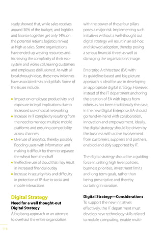 118
study showed that, while sales receives
around 30% of the budget, and logistics
and finance together get only 14%, on
the potential returns, logistics ranked
as high as sales. Some organizations
have ended up wasting resources and
increasing the complexity of their eco-
system and worse still, leaving customers
and employees disillusioned. As with all
breakthrough ideas, these new initiatives
have associated risks and pitfalls. Some of
the issues include:
n Impact on employee productivity and
exposure to legal implications due to
increased use of social networking
n Increase in IT complexity resulting from
the need to manage multiple mobile
platforms and ensuring compatibility
across channels
n Overuse of analytics, thereby possibly
flooding users with information and
making it difficult for them to separate
the wheat from the chaff
n Ineffective use of cloud that may result
in increased financial outlay
n Increase in security risks and difficulty
in protection of IP due to social and
mobile interactions
Digital Strategy
Need for a well thought-out
Digital Strategy
A big bang approach or an attempt
to overhaul the entire organization
with the power of these four pillars
poses a major risk. Implementing such
initiatives without a well-thought out
digital strategy will result in an ad-hoc
and skewed adoption, thereby posing
a serious financial threat as well as
damaging the organization’s image.
Enterprise Architecture (EA) with
its guideline-based and big picture
approach is ideal for use in developing
an appropriate digital strategy. However,
instead of the IT department anchoring
the creation of EA with inputs from
others as has been traditionally the case,
in the new Digital Enterprise, EA should
go hand-in-hand with collaboration,
innovation and empowerment. Ideally,
the digital strategy should be driven by
the business with active involvement
from customers, suppliers and partners,
enabled and ably supported by IT.
The digital strategy should be a guiding
force in setting high level policies,
business priorities, investment limits
and long term goals, rather than
being prescriptive and thereby
curtailing innovation.
Digital Strategy—Considerations
To support the new initiatives
effectively, the IT department must
develop new technology skills related
to mobile computing, enable multi-
 