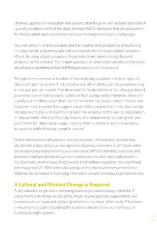 119
channels, application integration and analytics that focus on unstructured data (which
typically constitutes 80% of the data), develop NoSQL databases that are appropriate
for cloud, exploit open-source tools and use mash-ups and scripting languages.
The vast amount of data available and the innumerable possibilities of exploiting
this data can be a daunting task and can overwhelm the organization’s analytics
efforts. By using cloud computing, huge initial investments on big data and
analytics can be avoided. The simple approach of using stubs can ensure that ideas
are piloted and refined before full-fledged deployment is pursued.
Though there are several models of cloud pricing available, the true spirit of
cloud computing, where IT is treated as any other utility, can be actualized only
in the pay-per-use model. The downside is the possibility of cloud usage-based
payments overshooting expectations or fluctuating wildly. However, these are
usually just teething issues that can be corrected by having proper checks and
balances—alerts when the usage is expected to exceed the limits (that can be
set approximately) and also tracing back the expense to the source (application
or department). Once sufficiently mature, the departments can be given ‘pre-
paid’ limits for their cloud usage—giving them autonomy and encouraging
innovation while keeping spend in control.
Digital initiatives invariably present new security risks—for example, big data may
also be critical data which can be exposed to business, customers and IT. Again, while
encouraging employees to bring-your-own-device (BYOD) definitely saves costs and
improves employee productivity, it can increase security risks. Lastly, data stored in
the cloud adds another layer of complexity. It is therefore imperative that a significant
percentage (say 20–30%) of the cost savings and the increased revenue from these
initiatives be reinvested in improving information security and reducing enterprise risks.
A Cultural and Mindset Change is Required
A key cultural change that is sweeping many organizations today is that the IT
department is no longer expected to simply receive business requirements and
business rules as input and religiously deliver on this input. While so far IT has been
measuring its success in building the systems correctly, it should now focus on
building the right systems.
 