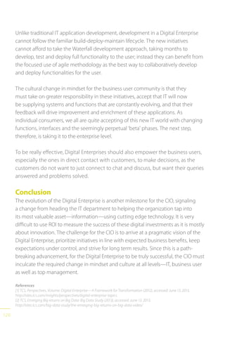120
Unlike traditional IT application development, development in a Digital Enterprise
cannot follow the familiar build-deploy-maintain lifecycle. The new initiatives
cannot afford to take the Waterfall development approach, taking months to
develop, test and deploy full functionality to the user; instead they can benefit from
the focused use of agile methodology as the best way to collaboratively develop
and deploy functionalities for the user.
The cultural change in mindset for the business user community is that they
must take on greater responsibility in these initiatives, accept that IT will now
be supplying systems and functions that are constantly evolving, and that their
feedback will drive improvement and enrichment of these applications. As
individual consumers, we all are quite accepting of this new IT world with changing
functions, interfaces and the seemingly perpetual ‘beta’ phases. The next step,
therefore, is taking it to the enterprise level.
To be really effective, Digital Enterprises should also empower the business users,
especially the ones in direct contact with customers, to make decisions, as the
customers do not want to just connect to chat and discuss, but want their queries
answered and problems solved.
Conclusion
The evolution of the Digital Enterprise is another milestone for the CIO, signaling
a change from heading the IT department to helping the organization tap into
its most valuable asset—information—using cutting edge technology. It is very
difficult to use ROI to measure the success of these digital investments as it is mostly
about innovation. The challenge for the CIO is to arrive at a pragmatic vision of the
Digital Enterprise, prioritize initiatives in line with expected business benefits, keep
expectations under control, and strive for long term results. Since this is a path-
breaking advancement, for the Digital Enterprise to be truly successful, the CIO must
inculcate the required change in mindset and culture at all levels—IT, business user
as well as top management.
References
[1] TCS, Perspectives, Volume: Digital Enterprise—A Framework for Transformation (2012), accessed: June 13, 2013,
http://sites.tcs.com/insights/perspectives/digital-enterprise-topics
[2] TCS, Emerging Big returns on Big Data: Big Data Study (2013), accessed: June 13, 2013,
http://sites.tcs.com/big-data-study/the-emerging-big-returns-on-big-data-video/
 