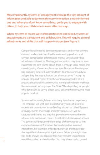 12
Most importantly, systems of engagement leverage the vast amount of
information available today to make every interaction a more informed
one and when you don’t know something, guide you to engage with
others to help you collaborate in more effective ways.
Where systems of record were often partitioned and siloed, systems of
engagement are transparent and collaborative. This will require cultural
adjustments and shifts that will happen in stages (see Figure 1).
Companies will need to develop new product and service delivery
channels and experiences. It will mean creating products and
services comprised of differentiated internal services and value-
added external services. The biggest innovations might come from
customers; the best way to obtain them is through social media and
crowdsourcing. One example comes from Timbuktu. The designer
bag company detected a demand from its online community for
a diaper bag that was utilitarian, but also masculine. Through its
popular blog and Twitter feed, the company proceeded to test
product designs with its community, leaving behind older methods
like surveys and focus groups. The Stork (“The diaper bag for people
who don’t want to carry a diaper bag”) became the company’s most
popular product.
Systems will increasingly learn adaptively from human experience.
The emphasis will shift from transactional systems of record to
experiential systems—or what Geoffrey Moore has called “Systems
of Engagement.” Knowledge and information assets will be
captured and shared in a way that provides everyone with more
relevant information and context for effective decisions and actions.
This context will be pushed to the edge of the enterprise so that
everyone has more information that can help drive informed
interactions. For example, embedded analytics and knowledge-
sharing will enrich enterprise applications. Before you might have
had to do analysis in a separate tool; now relevant visualizations
would be pushed and embedded. You might have had to go and
 