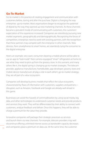 14
Go-To-Market
Go-to-market is the practice of creating engagement and communication with
customers before, during and after the purchase. Digital is changing the way
enterprises go-to-market. Most organizations began to recognize the potential
of digital by the way they opened up new marketing channels. As these channels
became a prevalent mode of communicating with customers, the customers’
expectation of the experience increased. Companies are relentlessly pursuing new
market segments, geographically and demographically. Recognizing the forces of
competition, enterprises need to work with existing partners, with the recognition
that these partners may compete with the enterprise in other channels. New
devices, from smartphones to smart homes, are seamlessly tying the consumer to
the digital enterprise.
Here’s an example: very soon, consumers bearing a mobile phone will be able to
use an app to “look inside” their camera-equipped “smart” refrigerators at home to
see what they need to pick up from the grocery store. In this scenario, and many
others like it, the digital spring is changing go-to-market strategies. The telecom
provider, appliance manufacturer, homebuilder, app developer, grocery store and
mobile device manufacturer all play a role in each other’s go-to-market strategy;
they are all part of a value ecosystem.
Companies will develop business models that reflect the value ecosystem,
characterized by flows of information with customers, suppliers and partners—
disruptors such as Amazon, Facebook and Google are already well ahead in
this game.
Businesses can avoid the hazards of commoditization by using social media, big
data, and other technologies to understand customer needs and provide products
and services they want. They will be differentiated by their ability to connect with
customers, analyze feedback and deliver. Once this happens, they will be able to
charge a premium for the value they provide.
Innovative companies will package their strategic processes as services
and launch them via new channels. For example, telecom providers may well
discontinue offering unlimited internet access as bandwidth capacity decreases
and companies place a premium on data use. At the same time, the customer
 