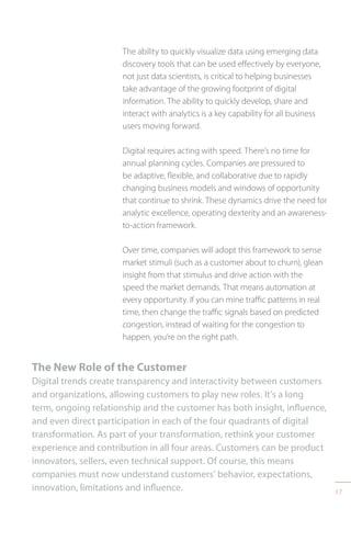 17
The ability to quickly visualize data using emerging data
discovery tools that can be used effectively by everyone,
not just data scientists, is critical to helping businesses
take advantage of the growing footprint of digital
information. The ability to quickly develop, share and
interact with analytics is a key capability for all business
users moving forward.
Digital requires acting with speed. There’s no time for
annual planning cycles. Companies are pressured to
be adaptive, flexible, and collaborative due to rapidly
changing business models and windows of opportunity
that continue to shrink. These dynamics drive the need for
analytic excellence, operating dexterity and an awareness-
to-action framework.
Over time, companies will adopt this framework to sense
market stimuli (such as a customer about to churn), glean
insight from that stimulus and drive action with the
speed the market demands. That means automation at
every opportunity. If you can mine traffic patterns in real
time, then change the traffic signals based on predicted
congestion, instead of waiting for the congestion to
happen, you’re on the right path.
The New Role of the Customer
Digital trends create transparency and interactivity between customers
and organizations, allowing customers to play new roles. It’s a long
term, ongoing relationship and the customer has both insight, influence,
and even direct participation in each of the four quadrants of digital
transformation. As part of your transformation, rethink your customer
experience and contribution in all four areas. Customers can be product
innovators, sellers, even technical support. Of course, this means
companies must now understand customers’ behavior, expectations,
innovation, limitations and influence.
 