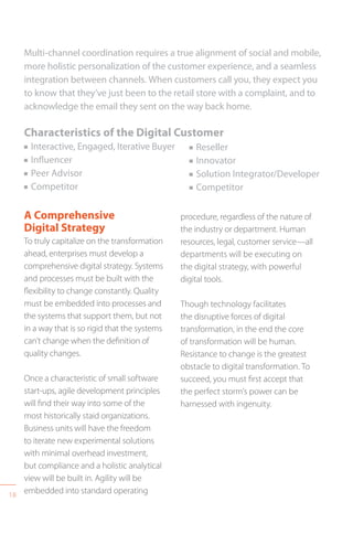 18
Multi-channel coordination requires a true alignment of social and mobile,
more holistic personalization of the customer experience, and a seamless
integration between channels. When customers call you, they expect you
to know that they’ve just been to the retail store with a complaint, and to
acknowledge the email they sent on the way back home.
Characteristics of the Digital Customer
n Interactive, Engaged, Iterative Buyer
n Influencer
n Peer Advisor
n Competitor
A Comprehensive
Digital Strategy
To truly capitalize on the transformation
ahead, enterprises must develop a
comprehensive digital strategy. Systems
and processes must be built with the
flexibility to change constantly. Quality
must be embedded into processes and
the systems that support them, but not
in a way that is so rigid that the systems
can’t change when the definition of
quality changes.
Once a characteristic of small software
start-ups, agile development principles
will find their way into some of the
most historically staid organizations.
Business units will have the freedom
to iterate new experimental solutions
with minimal overhead investment,
but compliance and a holistic analytical
view will be built in. Agility will be
embedded into standard operating
procedure, regardless of the nature of
the industry or department. Human
resources, legal, customer service—all
departments will be executing on
the digital strategy, with powerful
digital tools.
Though technology facilitates
the disruptive forces of digital
transformation, in the end the core
of transformation will be human.
Resistance to change is the greatest
obstacle to digital transformation. To
succeed, you must first accept that
the perfect storm’s power can be
harnessed with ingenuity.
n Reseller
n Innovator
n Solution Integrator/Developer
n Competitor
 