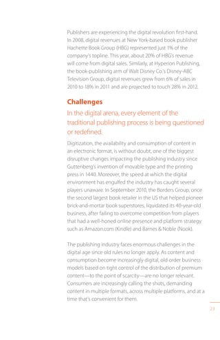 23
Publishers are experiencing the digital revolution first-hand.
In 2008, digital revenues at New York-based book publisher
Hachette Book Group (HBG) represented just 1% of the
company’s topline. This year, about 20% of HBG’s revenue
will come from digital sales. Similarly, at Hyperion Publishing,
the book-publishing arm of Walt Disney Co.’s Disney-ABC
Television Group, digital revenues grew from 6% of sales in
2010 to 18% in 2011 and are projected to touch 28% in 2012.
Challenges
In the digital arena, every element of the
traditional publishing process is being questioned
or redefined.
Digitization, the availability and consumption of content in
an electronic format, is without doubt, one of the biggest
disruptive changes impacting the publishing industry since
Guttenberg’s invention of movable type and the printing
press in 1440. Moreover, the speed at which the digital
environment has engulfed the industry has caught several
players unaware. In September 2010, the Borders Group, once
the second largest book retailer in the US that helped pioneer
brick-and-mortar book superstores, liquidated its 40-year-old
business, after failing to overcome competition from players
that had a well-honed online presence and platform strategy
such as Amazon.com (Kindle) and Barnes  Noble (Nook).
The publishing industry faces enormous challenges in the
digital age since old rules no longer apply. As content and
consumption become increasingly digital, old order business
models based on tight control of the distribution of premium
content—to the point of scarcity—are no longer relevant.
Consumers are increasingly calling the shots, demanding
content in multiple formats, across multiple platforms, and at a
time that’s convenient for them.
 