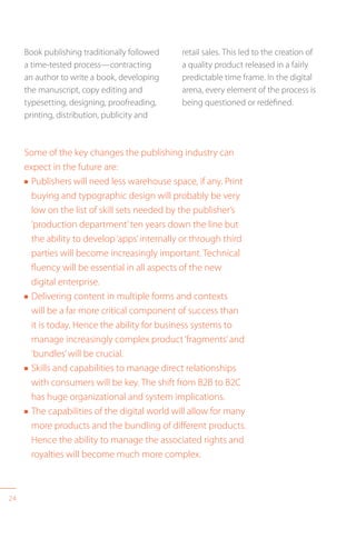 24
Book publishing traditionally followed
a time-tested process—contracting
an author to write a book, developing
the manuscript, copy editing and
typesetting, designing, proofreading,
printing, distribution, publicity and
Some of the key changes the publishing industry can
expect in the future are:
n Publishers will need less warehouse space, if any. Print
buying and typographic design will probably be very
low on the list of skill sets needed by the publisher’s
‘production department’ten years down the line but
the ability to develop‘apps’internally or through third
parties will become increasingly important. Technical
fluency will be essential in all aspects of the new
digital enterprise.
n Delivering content in multiple forms and contexts
will be a far more critical component of success than
it is today. Hence the ability for business systems to
manage increasingly complex product‘fragments’and
‘bundles’will be crucial.
n Skills and capabilities to manage direct relationships
with consumers will be key. The shift from B2B to B2C
has huge organizational and system implications.
n The capabilities of the digital world will allow for many
more products and the bundling of different products.
Hence the ability to manage the associated rights and
royalties will become much more complex.
retail sales. This led to the creation of
a quality product released in a fairly
predictable time frame. In the digital
arena, every element of the process is
being questioned or redefined.
 