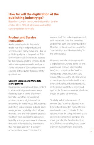 27
How far will the digitization of the
publishing industry go?
Based on current trends, we believe that by the
end of 2016, 50% of all books sold will be
consumed electronically.
Product and Service
Innovation
As discussed earlier in this article,
digital has impacted products and
services across many industries—but in
publishing, digital is the product. This
is the most critical quadrant to address
for this industry, and the timeline to do
so is shrinking on an accelerated pace.
Some key areas of consideration when
creating a strategy for this piece of the
quadrant are:
Content Storage and Metadata
Management
It is essential to create and store content
in a format that provides enormous
flexibility both in terms of delivery
formats—whether conventional
print on paper or digital—and for
reworking for future reuse. This requires
publishers to put in place a digital asset
management capability which allows
them to store and manage the product
workflow from ‘concept to consumer.’
Notably, a storage system which has no
mechanism for retrieving the content
that has been stored in it is clearly
of no practical value. Therefore the
content itself has to be supplemented
with metadata, data that describes
and defines both the content and the
files that contain it, and is essential for
“searchability” and “discoverability” in
the online arena.
However, metadata management in
a digital context, where a one-to-one
equation of product (distributable
item) and content (or the ‘work’) is
increasingly untenable, is not very
simple. Whereas in the physical world,
a book is published in limited formats
(typically hardbound and paperback),
in the digital world there are myriad
options for formats—some of which no
doubt are yet to be invented.
Similarly, individual elements of
content (e.g. ’learning objects’) may
be used and reused in many different
combinations and contexts. As the
opportunities for using and reusing the
content become more complex and
more granular, the familiar structure
of published content begins to break
down in many different directions.
 