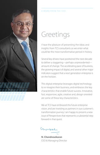 I have the pleasure of presenting the ideas and
insights from TCS consultants as we enter what
could be the most transformative period in history.
Several key drivers have positioned the next decade
to deliver a staggering—perhaps unprecedented—
amount of change. The accelerating pace of business,
the growing impact of digital, and several other major
indicators suggest that a next generation enterprise is
on the horizon.
This digital enterprise leverages digital technology
to re-imagine their business, and embraces the key
characteristics that enable future success. Innovative,
fast, responsive, agile, creative and, design oriented
are some of these key characteristics.
We at TCS have embraced this future enterprise
vision, and are investing as partners in our customer’s
transformation journey. I am happy to present a new
issue of Perspectives that represents a substantial step
forward in that quest.
N. Chandrasekaran
CEO & Managing Director
Greetings
A word from the CEO
 