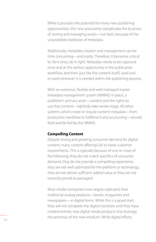28
While it provides the potential for many new publishing
opportunities, this new granularity complicates the business
of storing and managing assets—not least, because of the
unavoidable explosion of metadata.
Additionally, metadata creation and management can be
time consuming—and costly. Therefore, it becomes critical
to ’do it once, do it right’. Metadata needs to be captured
once and at the earliest opportunity in the publication
workflow, and then (just like the content itself) used and
re-used wherever it is needed within the publishing process.
With an extensive, flexible and well-managed master
metadata management system (MMMS) in place, a
publisher’s primary asset—content and the rights to
use that content—rightfully take center-stage. All other
systems which create or require content metadata—from
production workflow to fulfillment and accounting—should
feed and be fed by the MMMS.
Compelling Content
Despite strong and growing consumer demand for digital
content, many content offerings fail to meet customer
requirements. This is typically because of one or more of
the following: they do not match specifics of consumer
demand, they do not provide a compelling experience,
they are not well optimized for the platform or technology,
they do not deliver sufficient added value or they are not
correctly priced or packaged.
Most media companies have largely replicated their
traditional analog products—books, magazines and
newspapers—in digital forms. While this is a good start,
they will not complete the digital transition until they have
created entirely new digital media products that leverage
the promises of the new medium. While digital efforts
 