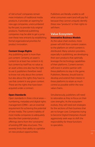 29
of ‘old school’ companies remain
mere imitations of traditional media
products, it provides an opening for
new age companies, unencumbered
by the past, to provide truly original
products. Traditional publishing
companies may be able to get a jump
over these new entrants by establishing
formal organizational priorities for
product innovation.
Content Usage Rights
Any publishing asset is more than
just content. Certainly, an asset is
content (or at least has content in it);
but content by itself has no value as
an asset unless one also has the right
to use it; publishers therefore need
to know not only about the content
but also about the rights they have to
use that content in any given context.
These are the rights that have been
acquired under a contract.
Open Standards
Open standards in three critical areas—
numbering, metadata and digital rights
management (DRM—are an essential
requirement for achieving the potential
of new media. The current inability of
most media companies to adequately
describe their potential product
offerings stems from the ‘constraints’
of existing ERP data structures. This
severely limits their ability to capitalize
on new product opportunities.
Publishers are literally unable to sell
what consumers want (and will pay for)
because they cannot uniquely identify
these new “products” or their rights to
sell them.
Value Ecosystem
Innovative Business Models
As the value chain evolves, more
power will shift from content creators
to the platform on which content is
distributed. Many solution providers,
especially in publishing, are developing
their own products that optimally
leverage the technology capabilities
of their platforms. Content owners
will invest in and/or partner with
these platforms to stay in the game.
Publishers, likewise, should look to
develop and extend their interest in
these platforms to retain as much
control as possible within the new
value chains.
Simultaneously, publishers will need
to rationalize as they re-focus on their
core strengths. As the ecosystem
evolves, they will need exit strategies
for the sections of their business that
are no longer core. Companies trying
to become Digital Enterprises should
aggressively seek ways to shift the
responsibility for these functions
to specialists.
 