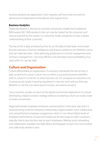 31
business productivity applications. Such requests will have to be serviced on-
demand and independent of the devices that request them.
Business Analytics
Digital distribution is driving the transition of business models from traditional
B2B towards B2C. With products that can now be ‘pulled’ by the consumer, and
not just ‘pushed’ by the creator, it is critical for media companies to have a clearer
understanding of their customers.
The key to this is data and learning how to use the data to take faster and smarter
business decisions. Business intelligence and analytics platforms are therefore critical
and can make key tasks—from planning, production to channel management and
contracts management—far more efficient, and ultimately boost profitability of an
asset within its ‘use-by’ date.
Culture and Organization
Culture differentiates an organization. If a business withstands the test of time, it
does so due to its culture. Culture has no metric; a successful business identifies
with its culture in a manner no other business can. If a company has learned to run
its processes by simply imposing regulations it may very well continue that way.
Whether or not this is an ideal way to function, we need to accept it.
How a business accepts or reacts to the digital environment depends on its culture.
Developing a digital transition strategy without considering culture can easily create
a hostile environment.
Digital will remake employee-enterprise connectedness in the same way that it is
revolutionizing customer-enterprise relationships. Digital enables more collaborative
and comprehensive employee engagement, which in turn drives higher levels of
employee performance. If social and mobile are the best ways to reach customers,
logically, they’re also the best way to reach employees. Making social networking
and collaboration available internally allows all employees to learn from one another
and collectively problem solve.
 
