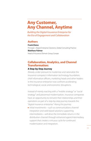 33
Collaboration, Analytics, and Channel
Transformation:
A Step-by-Step Journey
Already under pressure to modernize and rationalize the
insurance company’s information technology foundation,
chief information officers, marketing heads and other leaders
in the insurance enterprise now confront accelerating
technological, social, and economic disruptions.
Instead of merely reacting with a “mobile strategy” or “social
strategy” and piecemeal modernization, insurance companies
have an opportunity to reinvent their relationships and their
operations as part of a step-by-step journey towards the
“digital insurance enterprise.” Along this journey:
n Initial investments—such as communications channel
integration and web based solutions supporting
intermediaries—will drive the immediate returns in the
distribution channel through enhanced agent/intermediary
support that creates a virtuous cycle for continued
modernization and integration.
Any Customer,
Any Channel, Anytime
Building the Digital Insurance Enterprise for
the Era of Engagement and Collaboration
Authors
Frank Diana
Principal—Digital Enterprise Solutions, Global Consulting Practice
Matthew Palmer
Head of Insurance Domain Group, Europe
 