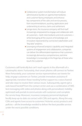 34
n Collaborative system transformation will reduce
administrative burden on agents/intermediaries
and customer-facing employees and enhance
key components of the sales and service process,
from recommendations, quoting, applications and
underwriting to service, claims and settlement.
n Longer-term, the insurance company will find itself
increasingly empowered to engage and collaborate with
all customers—both intermediaries and end customers—
while leveraging all the sources of knowledge and
innovation represented by connected stakeholders and
“big data” analytics.
n Leveraging enhanced analytics capability and integrated
systems of engagement and collaboration, companies
can deliver the differentiated experience that customers
increasingly demand as comprehensive, real-time
knowledge is increasingly at the fingertips of those who
touch the customer
Customers call frantically but can’t reach agents in the aftermath of a
catastrophic storm. Fortunately, their smart phones still connect to Twitter.
More fortunately, your customer service representatives see tweets for
help, engage customers on Twitter, provide immediate assistance if
appropriate, transition those needing further support to a voice channel
and take steps to resolve their various issues. Subsequently, agents get a
web-based handoff from the contact center and use a combination of SMS
text messaging with video and photos along with personalized, mobility
optimized web portals to communicate with customers and complete
the service loop. Moreover, insurance company personnel deployed
locally keep up-to-date via contact with CSRs and agents. Along the way,
CSRs and agents have access to customers’ histories across products and
policies—all the knowledge needed to deliver the best possible service
under the worst possible conditions.
 