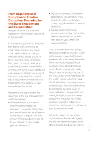 35
From Organizational
Disruption to Creative
Disruption: Preparing for
the Era of Engagement
and Collaboration
Are your insurance company and
distribution channels ready to succeed
in this scenario?
In this scenario, you’re a PC insurance
firm dealing with commercial or
residential customers—but tweak
a few details and the technology-
enabled scenario applies equally to
life or health insurance companies.
Likely, your company is developing
capabilities for one or more of these
activities, with some of your agents and
end customers—but are you prepared
for a world in which this scenario of
digital engagement and collaboration
becomes the new baseline for your
enterprise’s performance?
Welcome to the opportunities and
challenges of the “Era of Engagement
and Collaboration”:
n Informed, mobile, social media-
empowered businesses and
consumers—as well as intermediary
partners and even your employees—
increasingly in charge of how they
interact with you and others and no
longer willing to be “just another
policy or ID number.”
n Digitally empowered competitors—
organizations that somehow know
what to do with more data (and
connectivity) than others know what
to do with.
n Collaboratively empowered
innovators—those that find the best
ideas wherever they can be found
then become your unforeseen
new competitors.
If you’re a chief information officer, a
strategist, marketer or any other leader
in the insurance space, by this point
you know all too intimately these and
other sources of almost continual
upheaval. Accelerating disruptions
define the world we work in today.
Though insurance is arguably one of
the most unique and differentiated of
the world’s mature industries—and
historically swift to harness new waves
of technology—we are hardly immune
to technology-powered forces of
commoditization, marginalization and
overnight displacement that sweep
across other industries. As a leader,
you know your job is to face these
disruptions head on—and turn them to
your advantage. But how?
Consumers expect service across
digital and mobile channels. Agents,
brokers and employees expect to be
able to provide it and will use tools at
 