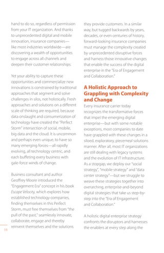 36
hand to do so, regardless of permission
from your IT organization. And thanks
to unprecedented digital and mobile
innovation, insurance companies—
like most industries worldwide—are
discovering a wealth of opportunities
to engage across all channels and
deepen their customer relationships.
Yet your ability to capture these
opportunities and commercialize new
innovations is constrained by traditional
approaches that segment and solve
challenges in silos, not holistically. Fresh
approaches and solutions on a different
scale of thinking are required, because
data onslaught and consumerization of
technology have created the “Perfect
Storm” intersection of social, mobile,
big data and the cloud. It is uncommon
and perhaps even unique, to have so
many emerging forces—all rapidly
evolving, all technology centric, and
each buffeting every business with
gale-force winds of change.
Business consultant and author
Geoffrey Moore introduced the
“Engagement Era” concept in his book
Escape Velocity, which explores how
established technology companies,
finding themselves in this Perfect
Storm, must free themselves from “the
pull of the past,” seamlessly innovate,
collaborate, engage and thereby
reinvent themselves and the solutions
they provide customers. In a similar
way, but tugged backwards by years,
decades, or even centuries of history,
forward-looking insurance companies
must manage the complexity created
by unprecedented disruptive forces
and harness those innovative changes
that enable the success of the digital
enterprise in the “Era of Engagement
and Collaboration.”
A Holistic Approach to
Grappling with Complexity
and Change
Every insurance carrier today
recognizes the transformative forces
that impel the emerging digital
enterprise—but with some notable
exceptions, most companies to date
have grappled with these changes in a
siloed, exploratory, piecemeal solutions
manner. After all, most IT organizations
are still dealing with legacy systems
and the evolution of IT infrastructure.
As a stopgap, we deploy our “social
strategy”, “mobile strategy” and “data
center strategy”—but we struggle to
weave these strategies together into
overarching, enterprise-and-beyond
digital strategies that take us step-by-
step into the “Era of Engagement
and Collaboration.”
A holistic digital enterprise strategy
confronts the disruptors and harnesses
the enablers at every step along the
 
