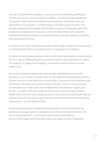 37
journey. To confront key disruptors—including social networking, gamification,
mobility and cloud—you leverage key enablers—including big data, geospatial
visualization, digital identities and business architecture. To be clear, we’re not
talking about technologies—fundamentally, we’re talking about business and
people enabled by technologies. Specifically, businesses and people need to be
enabled to collaborate and innovate, to reinvent relationships with customers
(distribution channels and the end customer) and to manage systemic complexity
with operational dexterity.
Innovation is no longer about the periodic breakthroughs arising from your research
and development efforts. Innovation itself is increasingly commoditized.
It’s about harnessing ideas wherever they can be found and rapidly commercializing
them. It’s about collaborating and co-creating solutions with customers. It’s about
the audacity of “supply chain hopping” to overcome historical barriers to new
market entry.
Reinventing customer relationships also requires collaboration, because the
customer is much more in charge. There are also different relationships to reinvent.
Despite more and more direct-to-consumer plays, insurance remains predominately
a business-to-business-to-consumer industry. So your insurance company must
reinvent the way it relates with more empowered intermediaries—agents and
brokers—as well as with end customers (businesses and individuals). All these
relationships have their own unique demands. How do you simultaneously cede yet
maintain control? How do you systematically meet constantly rising and changing
expectations—on an individual basis?
Fundamentally, insurance companies must develop a new level of operating
dexterity to manage systemic complexity that will only increase from here. This
means going beyond IT—moving from information technology to
business technology that holistically enables the digital insurance enterprise.
 