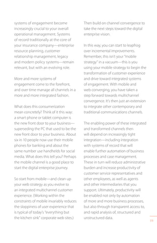 39
systems of engagement become
increasingly crucial to your overall
operational management. Systems
of record traditionally at the core of
your insurance company—enterprise
resource planning, customer
relationship management, legacy
and modern policy systems—remain
relevant, but with an evolving role.
More and more systems of
engagement come to the forefront,
and over time manage all channels in a
more and more integrated fashion.
What does this consumerization
mean concretely? Think of it this way:
a smart phone or tablet computer is
the new front door to your business—
superseding the PC that used to be the
new front door to your business. About
six in 10 people now use their mobile
phones for banking and about the
same number use handhelds for social
media. What does this tell you? Perhaps
the mobile channel is a good place to
start the digital enterprise journey.
So start from mobile—and clean up
your web strategy as you evolve to
an integrated multichannel customer
experience. (Working within the
constraints of mobile invariably reduces
the sloppiness of user experience that
is typical of today’s “everything but
the kitchen sink” corporate web sites.)
Then build on channel convergence to
take the next steps toward the digital
enterprise vision.
In this way, you can start to leapfrog
over incremental improvements.
Remember, this isn’t your “mobile
strategy” in a vacuum—this is you
using your mobile strategy to begin the
transformation of customer experience
and drive toward integrated systems
of engagement. With mobile and
web converging, you have taken a
step forward towards multichannel
convergence. It’s then just an extension
to integrate other contemporary and
traditional communications channels.
The enabling power of these integrated
and transformed channels then
will depend on increasingly tight
integration—including integration
with systems of record that will
enable further automation of business
processes and case management.
These in turn will reduce administrative
burden and increase productivity of
customer service representatives and
other employees, as well as agents
and other intermediaries that you
support. Ultimately, productivity will
be enabled not only by automation
of more and more business processes,
but also through transparent access to,
and rapid analysis of, structured and
unstructured data.
 