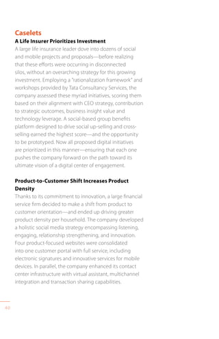 40
Caselets
A Life Insurer Prioritizes Investment
A large life insurance leader dove into dozens of social
and mobile projects and proposals—before realizing
that these efforts were occurring in disconnected
silos, without an overarching strategy for this growing
investment. Employing a “rationalization framework” and
workshops provided by Tata Consultancy Services, the
company assessed these myriad initiatives, scoring them
based on their alignment with CEO strategy, contribution
to strategic outcomes, business insight value and
technology leverage. A social-based group benefits
platform designed to drive social up-selling and cross-
selling earned the highest score—and the opportunity
to be prototyped. Now all proposed digital initiatives
are prioritized in this manner—ensuring that each one
pushes the company forward on the path toward its
ultimate vision of a digital center of engagement.
Product-to-Customer Shift Increases Product
Density
Thanks to its commitment to innovation, a large financial
service firm decided to make a shift from product to
customer orientation—and ended up driving greater
product density per household. The company developed
a holistic social media strategy encompassing listening,
engaging, relationship strengthening, and innovation.
Four product-focused websites were consolidated
into one customer portal with full service, including
electronic signatures and innovative services for mobile
devices. In parallel, the company enhanced its contact
center infrastructure with virtual assistant, multichannel
integration and transaction sharing capabilities.
 