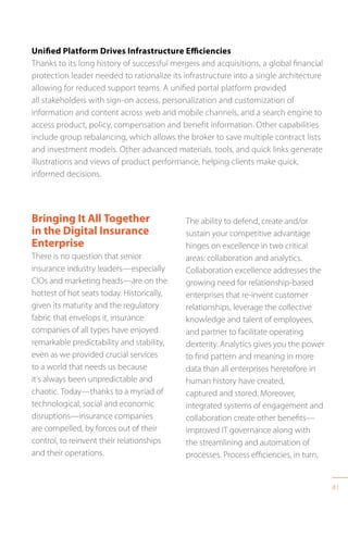 41
Unified Platform Drives Infrastructure Efficiencies
Thanks to its long history of successful mergers and acquisitions, a global financial
protection leader needed to rationalize its infrastructure into a single architecture
allowing for reduced support teams. A unified portal platform provided
all stakeholders with sign-on access, personalization and customization of
information and content across web and mobile channels, and a search engine to
access product, policy, compensation and benefit information. Other capabilities
include group rebalancing, which allows the broker to save multiple contract lists
and investment models. Other advanced materials, tools, and quick links generate
illustrations and views of product performance, helping clients make quick,
informed decisions.
The ability to defend, create and/or
sustain your competitive advantage
hinges on excellence in two critical
areas: collaboration and analytics.
Collaboration excellence addresses the
growing need for relationship-based
enterprises that re-invent customer
relationships, leverage the collective
knowledge and talent of employees,
and partner to facilitate operating
dexterity. Analytics gives you the power
to find pattern and meaning in more
data than all enterprises heretofore in
human history have created,
captured and stored. Moreover,
integrated systems of engagement and
collaboration create other benefits—
improved IT governance along with
the streamlining and automation of
processes. Process efficiencies, in turn,
Bringing It All Together
in the Digital Insurance
Enterprise
There is no question that senior
insurance industry leaders—especially
CIOs and marketing heads—are on the
hottest of hot seats today. Historically,
given its maturity and the regulatory
fabric that envelops it, insurance
companies of all types have enjoyed
remarkable predictability and stability,
even as we provided crucial services
to a world that needs us because
it’s always been unpredictable and
chaotic. Today—thanks to a myriad of
technological, social and economic
disruptions—insurance companies
are compelled, by forces out of their
control, to reinvent their relationships
and their operations.
 