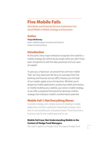 43
Introduction
At this point, every major enterprise recognizes the need for a
mobile strategy. But where do you begin when you don’t have
years of experience with the data, processes and use cases
of mobile?
To give you a head start, we present five common mobile
“fails” we have observed. We focus on examples from the
banking and financial services (BFS) industry, but the bulk
of our insights apply across all industries. Whether you’re
designing mobile applications, producing mobile promotions,
or mobile-enabling your website, you need a mobile strategy,
so we offer a proposed framework for devising a holistic
strategy that embraces mobile’s transformative potential.
Mobile Fail 1: Not Everything Moves
A mobile strategy can’t simply consist of creating a mobile
application and then waiting for downloads to begin. Let’s
face it: not everything (or everyone) moves. There has to be a
business case for the mobile app and its use.
Mobile Fail Case: Not Understanding Mobile in the
Context of Hedge Fund Managers
Our case in point is a hedge fund. The typical hedge fund
Five Mobile Fails
How Banks and Financial Services Institutions Can
Avoid Pitfalls in Mobile Strategy and Execution
Author
Tonya McKinney
Head—Digital Strategy Consulting and Solutions,
Global Consulting Practice
 