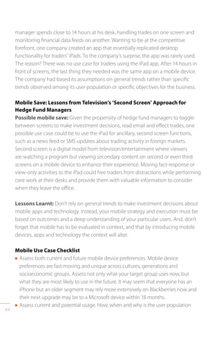 44
manager spends close to 14 hours at his desk, handling trades on one screen and
monitoring financial data feeds on another. Wanting to be at the competitive
forefront, one company created an app that essentially replicated desktop
functionality for traders’ iPads. To the company’s surprise, the app was rarely used.
The reason? There was no use case for traders using the iPad app. After 14 hours in
front of screens, the last thing they needed was the same app on a mobile device.
The company had based its assumptions on general trends rather than specific
trends observed among its user population or specific objectives for the business.
Mobile Save: Lessons from Television’s ‘Second Screen’ Approach for
Hedge Fund Managers
Possible mobile save: Given the propensity of hedge fund managers to toggle
between screens to make investment decisions, read email and effect trades, one
possible use case could be to use the iPad for ancillary, second screen functions,
such as a news feed or SMS updates about trading activity in foreign markets.
Second screen is a digital model from television/entertainment where viewers
are watching a program but viewing secondary content on second or even third
screens on a mobile device to enhance their experience. Moving fact-response or
view-only activities to the iPad could free traders from distractions while performing
core work at their desks and provide them with valuable information to consider
when they leave the office.
Lessons Learnt: Don’t rely on general trends to make investment decisions about
mobile apps and technology. Instead, your mobile strategy and execution must be
based on outcomes and a deep understanding of your particular users. And, don’t
forget that mobile has to be evaluated in context, and that by introducing mobile
devices, apps and technology the context will alter.
Mobile Use Case Checklist
n Assess both current and future mobile device preferences. Mobile device
preferences are fast-moving and unique across cultures, generations and
socioeconomic groups. Assess not only what your target group uses now, but
what they are most likely to use in the future. It may seem that everyone has an
iPhone but an older segment may rely more extensively on Blackberries now and
their next upgrade may be to a Microsoft device within 18 months.
n Assess current and potential usage. How, when and why is the user population
 