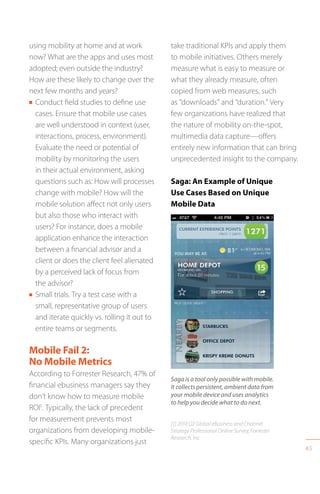 45
using mobility at home and at work
now? What are the apps and uses most
adopted; even outside the industry?
How are these likely to change over the
next few months and years?
n Conduct field studies to define use
cases. Ensure that mobile use cases
are well understood in context (user,
interactions, process, environment).
Evaluate the need or potential of
mobility by monitoring the users
in their actual environment, asking
questions such as: How will processes
change with mobile? How will the
mobile solution affect not only users
but also those who interact with
users? For instance, does a mobile
application enhance the interaction
between a financial advisor and a
client or does the client feel alienated
by a perceived lack of focus from
the advisor?
n Small trials. Try a test case with a
small, representative group of users
and iterate quickly vs. rolling it out to
entire teams or segments.
Mobile Fail 2:
No Mobile Metrics
According to Forrester Research, 47% of
financial ebusiness managers say they
don’t know how to measure mobile
ROI1
. Typically, the lack of precedent
for measurement prevents most
organizations from developing mobile-
specific KPIs. Many organizations just
take traditional KPIs and apply them
to mobile initiatives. Others merely
measure what is easy to measure or
what they already measure, often
copied from web measures, such
as “downloads” and “duration.” Very
few organizations have realized that
the nature of mobility on-the-spot,
multimedia data capture—offers
entirely new information that can bring
unprecedented insight to the company.
Saga: An Example of Unique
Use Cases Based on Unique
Mobile Data
Saga is a tool only possible with mobile.
It collects persistent, ambient data from
your mobile device and uses analytics
to help you decide what to do next.
[1] 2010 Q2 Global eBusiness and Channel
Strategy Professional Online Survey, Forrester
Research, Inc
 