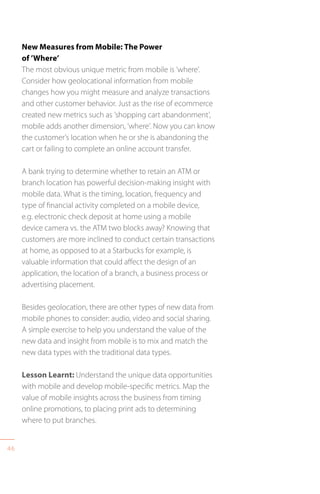 46
New Measures from Mobile: The Power
of ’Where’
The most obvious unique metric from mobile is ‘where’.
Consider how geolocational information from mobile
changes how you might measure and analyze transactions
and other customer behavior. Just as the rise of ecommerce
created new metrics such as ’shopping cart abandonment’,
mobile adds another dimension, ‘where’. Now you can know
the customer’s location when he or she is abandoning the
cart or failing to complete an online account transfer.
A bank trying to determine whether to retain an ATM or
branch location has powerful decision-making insight with
mobile data. What is the timing, location, frequency and
type of financial activity completed on a mobile device,
e.g. electronic check deposit at home using a mobile
device camera vs. the ATM two blocks away? Knowing that
customers are more inclined to conduct certain transactions
at home, as opposed to at a Starbucks for example, is
valuable information that could affect the design of an
application, the location of a branch, a business process or
advertising placement.
Besides geolocation, there are other types of new data from
mobile phones to consider: audio, video and social sharing.
A simple exercise to help you understand the value of the
new data and insight from mobile is to mix and match the
new data types with the traditional data types.
Lesson Learnt: Understand the unique data opportunities
with mobile and develop mobile-specific metrics. Map the
value of mobile insights across the business from timing
online promotions, to placing print ads to determining
where to put branches.
 