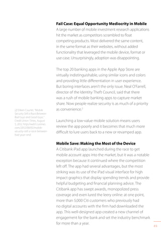 49
Fail Case: Equal Opportunity Mediocrity in Mobile
A large number of mobile investment research applications
hit the market as competitors scrambled to float
competing products. Most delivered the same content,
in the same format as their websites, without added
functionality that leveraged the mobile device, format or
use case. Unsurprisingly, adoption was disappointing.
The top 20 banking apps in the Apple App Store are
virtually indistinguishable, using similar icons and colors
and providing little differentiation in user experience.
But boring interfaces aren’t the only issue. Neal O’Farrell,
director of the Identity Theft Council, said that there
was a rush of mobile banking apps to capture market
share. Now people realize security is as much of a priority
as convenience.2
Launching a low-value mobile solution means users
review the app poorly and it becomes that much more
difficult to lure users back to a new or revamped app.
Mobile Save: Making the Most of the Device
A Citibank iPad app launched during the race to get
mobile account apps into the market, but it was a notable
exception because it continued where the competition
left off. The app had several advantages, but the most
striking was its use of the iPad visual interface for high
impact graphics that display spending trends and provide
helpful budgeting and financial planning advice. The
Citibank app has swept awards, monopolized press
coverage and even lured the leery online: at one point,
more than 5,000 Citi customers who previously had
no digital accounts with the firm had downloaded the
app. This well-designed app created a new channel of
engagement for the bank and set the industry benchmark
for more than a year.
[2] Eileen Courter, “Mobile
Security Still a Race Between
Bad Guys and Good Guys,”
Credit Union Times, August
5, 2012, http://web1.cutimes.
com/2012/08/05/mobile-
security-still-a-race-between-
bad-guys-and.
 