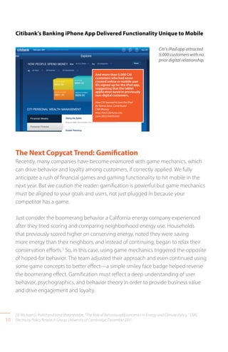 50
The Next Copycat Trend: Gamification
Recently, many companies have become enamored with game mechanics, which
can drive behavior and loyalty among customers, if correctly applied. We fully
anticipate a rush of financial games and gaming functionality to hit mobile in the
next year. But we caution the reader: gamification is powerful but game mechanics
must be aligned to your goals and users, not just plugged in because your
competitor has a game.
Just consider the boomerang behavior a California energy company experienced
after they tried scoring and comparing neighborhood energy use. Households
that previously scored higher on conserving energy, noted they were saving
more energy than their neighbors, and instead of continuing, began to relax their
conservation efforts.3
So, in this case, using game mechanics triggered the opposite
of hoped-for behavior. The team adjusted their approach and even continued using
some game concepts to better effect—a simple smiley face badge helped reverse
the boomerang effect. Gamification must reflect a deep understanding of user
behavior, psychographics, and behavior theory in order to provide business value
and drive engagement and loyalty.
Citi’s iPad app attracted
5,000 customers with no
prior digital relationship.
And more than 5,000 Citi
customers who had never
created online or mobile user
IDs signed up for the iPad app,
suggesting that the tablet
application lured in previously
non-digital customers.
How Citi learned to love the iPad
By Reena Jana, Contributor
CNN Money
http://tech.fortune.cnn.
com/2012/04/05/citi/
Citibank’s Banking iPhone App Delivered Functionality Unique to Mobile
[3] Michael G. Pollitt and Irina Shaorshadze, “The Role of Behavioural Economics in Energy and Climate Policy, “ ESRC
Electricity Policy Research Group, University of Cambridge, December 2011.
 