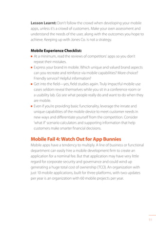51
Lesson Learnt: Don’t follow the crowd when developing your mobile
apps, unless it’s a crowd of customers. Make your own assessment and
understand the needs of the user, along with the outcomes you hope to
achieve. Keeping up with Jones Co. is not a strategy.
Mobile Experience Checklist:
n At a minimum, read the reviews of competitors’ apps so you don’t
repeat their mistakes.
n Express your brand in mobile. Which unique and valued brand aspects
can you recreate and reinforce via mobile capabilities? More choice?
Friendly service? Helpful information?
n Get into the field—yes, field studies again. Truly impactful mobile use
cases seldom reveal themselves while you sit in a conference room or
a usability lab. Go see what people really do and want to do when they
are mobile.
n Even if you’re providing basic functionality, leverage the innate and
unique capabilities of the mobile device to meet customer needs in
new ways and differentiate yourself from the competition. Consider
’what if’ scenario calculators and supporting information that help
customers make smarter financial decisions.
Mobile Fail 4: Watch Out for App Bunnies
Mobile apps have a tendency to multiply. A line of business or functional
department can easily hire a mobile development firm to create an
application for a nominal fee. But that application may have very little
regard for corporate security and governance and could wind up
generating a huge total cost of ownership (TCO). An organization with
just 10 mobile applications, built for three platforms, with two updates
per year is an organization with 60 mobile projects per year.
 